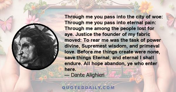 Through me you pass into the city of woe: Through me you pass into eternal pain: Through me among the people lost for aye. Justice the founder of my fabric moved: To rear me was the task of power divine, Supremest