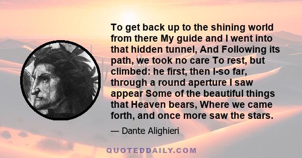 To get back up to the shining world from there My guide and I went into that hidden tunnel, And Following its path, we took no care To rest, but climbed: he first, then I-so far, through a round aperture I saw appear