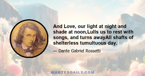 And Love, our light at night and shade at noon,Lulls us to rest with songs, and turns awayAll shafts of shelterless tumultuous day.