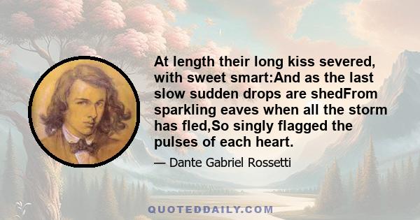 At length their long kiss severed, with sweet smart:And as the last slow sudden drops are shedFrom sparkling eaves when all the storm has fled,So singly flagged the pulses of each heart.