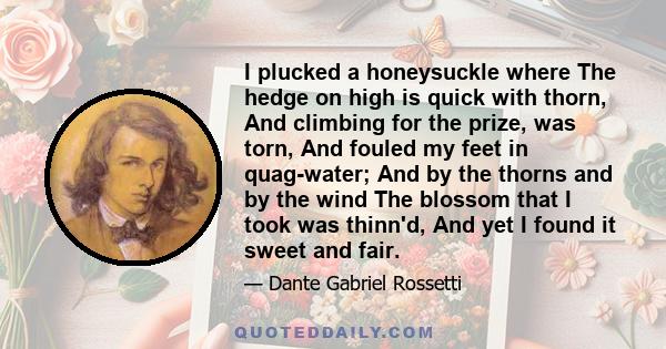 I plucked a honeysuckle where The hedge on high is quick with thorn, And climbing for the prize, was torn, And fouled my feet in quag-water; And by the thorns and by the wind The blossom that I took was thinn'd, And yet 