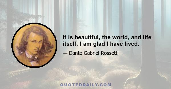 It is beautiful, the world, and life itself. I am glad I have lived.