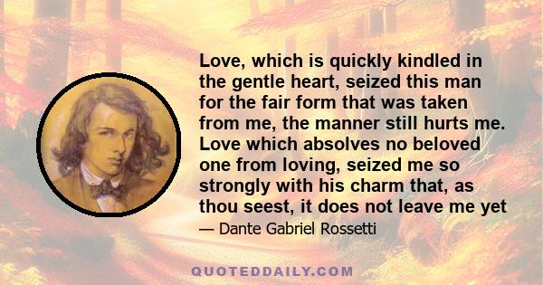 Love, which is quickly kindled in the gentle heart, seized this man for the fair form that was taken from me, the manner still hurts me. Love which absolves no beloved one from loving, seized me so strongly with his