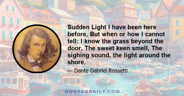 Sudden Light I have been here before, But when or how I cannot tell: I know the grass beyond the door, The sweet keen smell, The sighing sound, the light around the shore.