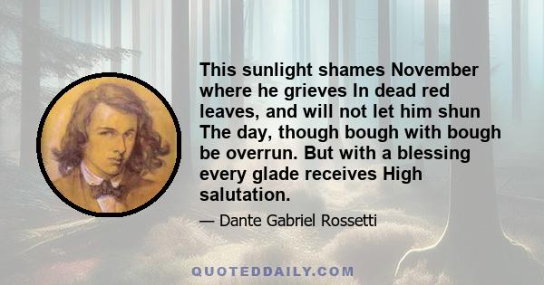 This sunlight shames November where he grieves In dead red leaves, and will not let him shun The day, though bough with bough be overrun. But with a blessing every glade receives High salutation.