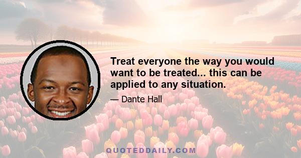 Treat everyone the way you would want to be treated... this can be applied to any situation.