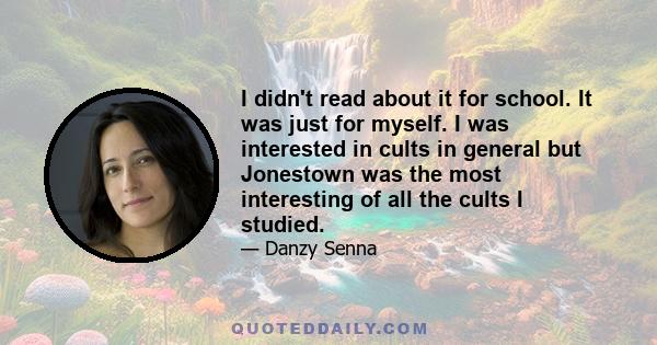 I didn't read about it for school. It was just for myself. I was interested in cults in general but Jonestown was the most interesting of all the cults I studied.