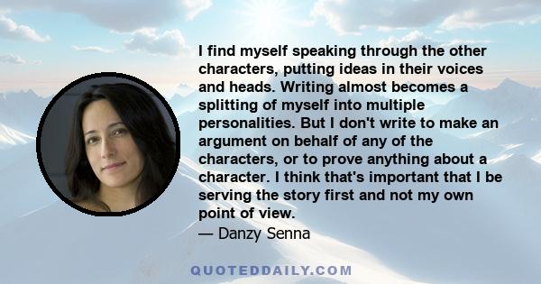 I find myself speaking through the other characters, putting ideas in their voices and heads. Writing almost becomes a splitting of myself into multiple personalities. But I don't write to make an argument on behalf of