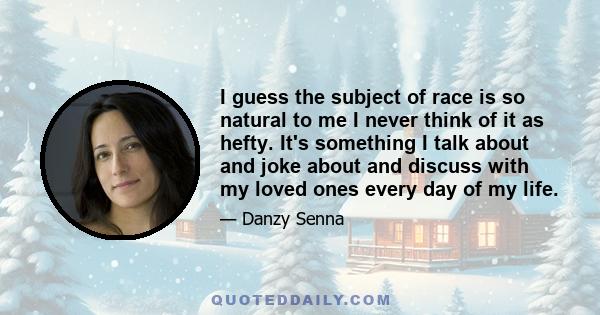 I guess the subject of race is so natural to me I never think of it as hefty. It's something I talk about and joke about and discuss with my loved ones every day of my life.