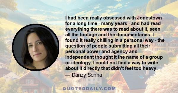 I had been really obsessed with Jonestown for a long time - many years - and had read everything there was to read about it, seen all the footage and the documentaries. I found it really chilling in a personal way - the 