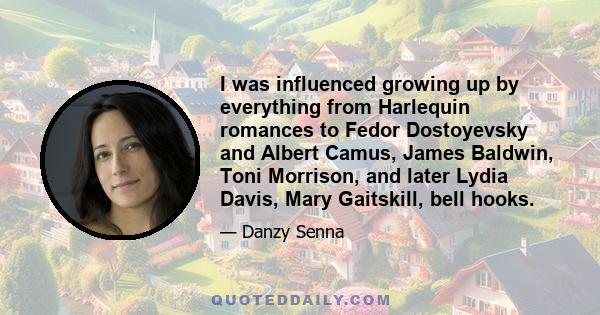 I was influenced growing up by everything from Harlequin romances to Fedor Dostoyevsky and Albert Camus, James Baldwin, Toni Morrison, and later Lydia Davis, Mary Gaitskill, bell hooks.