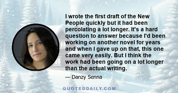 I wrote the first draft of the New People quickly but it had been percolating a lot longer. It's a hard question to answer because I'd been working on another novel for years and when I gave up on that, this one came