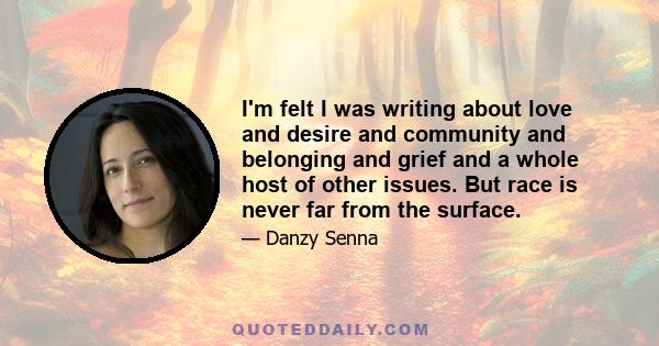 I'm felt I was writing about love and desire and community and belonging and grief and a whole host of other issues. But race is never far from the surface.