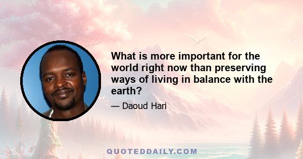 What is more important for the world right now than preserving ways of living in balance with the earth?