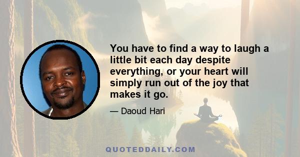 You have to find a way to laugh a little bit each day despite everything, or your heart will simply run out of the joy that makes it go.