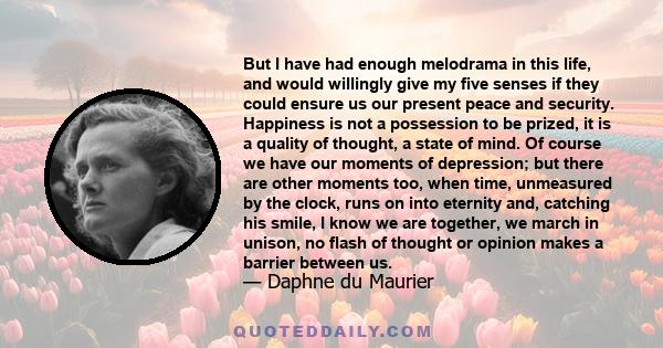 But I have had enough melodrama in this life, and would willingly give my five senses if they could ensure us our present peace and security. Happiness is not a possession to be prized, it is a quality of thought, a