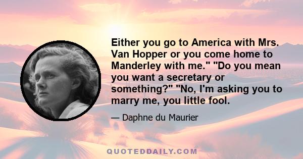 Either you go to America with Mrs. Van Hopper or you come home to Manderley with me. Do you mean you want a secretary or something? No, I'm asking you to marry me, you little fool.