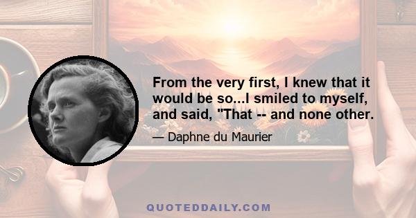 From the very first, I knew that it would be so...I smiled to myself, and said, That -- and none other.