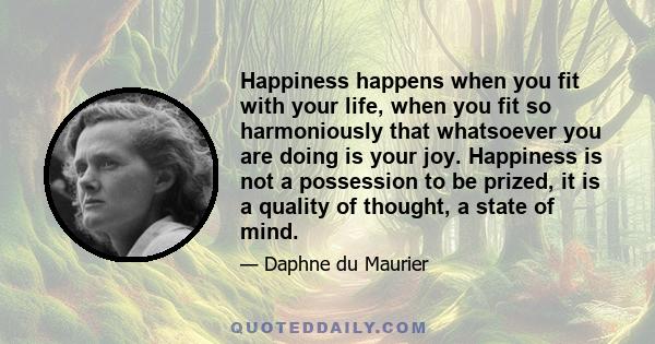 Happiness happens when you fit with your life, when you fit so harmoniously that whatsoever you are doing is your joy. Happiness is not a possession to be prized, it is a quality of thought, a state of mind.