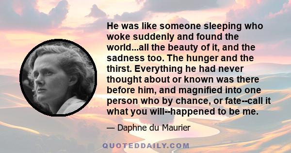 He was like someone sleeping who woke suddenly and found the world...all the beauty of it, and the sadness too. The hunger and the thirst. Everything he had never thought about or known was there before him, and