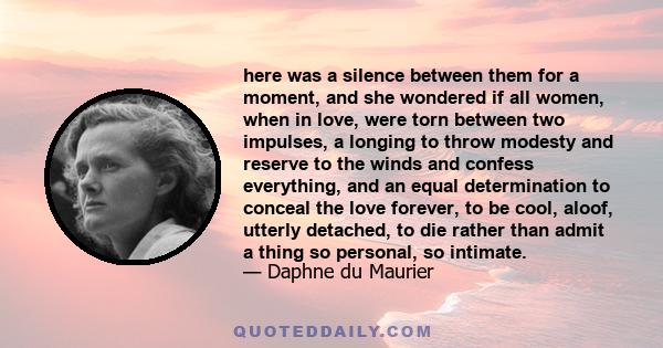 here was a silence between them for a moment, and she wondered if all women, when in love, were torn between two impulses, a longing to throw modesty and reserve to the winds and confess everything, and an equal