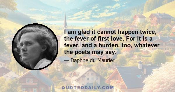 I am glad it cannot happen twice, the fever of first love. For it is a fever, and a burden, too, whatever the poets may say.