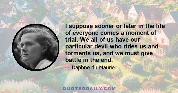 I suppose sooner or later in the life of everyone comes a moment of trial. We all of us have our particular devil who rides us and torments us, and we must give battle in the end.