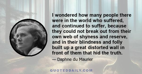 I wondered how many people there were in the world who suffered, and continued to suffer, because they could not break out from their own web of shyness and reserve, and in their blindness and folly built up a great