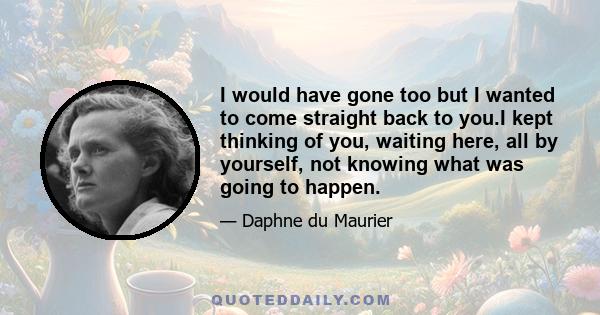 I would have gone too but I wanted to come straight back to you.I kept thinking of you, waiting here, all by yourself, not knowing what was going to happen.