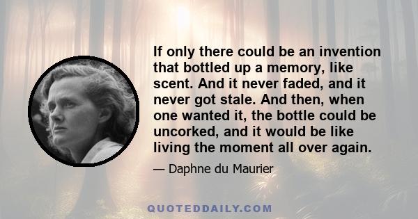 If only there could be an invention that bottled up a memory, like scent. And it never faded, and it never got stale. And then, when one wanted it, the bottle could be uncorked, and it would be like living the moment