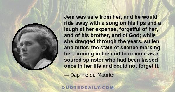 Jem was safe from her, and he would ride away with a song on his lips and a laugh at her expense, forgetful of her, and of his brother, and of God; while she dragged through the years, sullen and bitter, the stain of