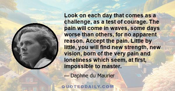 Look on each day that comes as a challenge, as a test of courage. The pain will come in waves, some days worse than others, for no apparent reason. Accept the pain. Little by little, you will find new strength, new