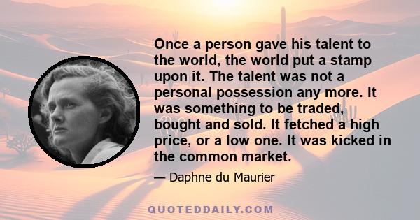 Once a person gave his talent to the world, the world put a stamp upon it. The talent was not a personal possession any more. It was something to be traded, bought and sold. It fetched a high price, or a low one. It was 