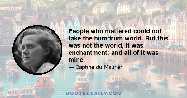 People who mattered could not take the humdrum world. But this was not the world, it was enchantment; and all of it was mine.