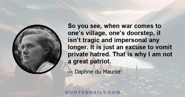 So you see, when war comes to one’s village, one’s doorstep, it isn’t tragic and impersonal any longer. It is just an excuse to vomit private hatred. That is why I am not a great patriot.