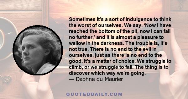 Sometimes it’s a sort of indulgence to think the worst of ourselves. We say, ‘Now I have reached the bottom of the pit, now I can fall no further,’ and it is almost a pleasure to wallow in the darkness. The trouble is,