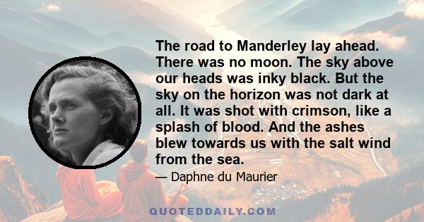 The road to Manderley lay ahead. There was no moon. The sky above our heads was inky black. But the sky on the horizon was not dark at all. It was shot with crimson, like a splash of blood. And the ashes blew towards us 