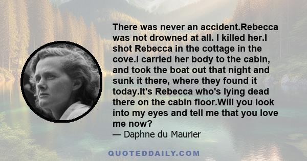 There was never an accident.Rebecca was not drowned at all. I killed her.I shot Rebecca in the cottage in the cove.I carried her body to the cabin, and took the boat out that night and sunk it there, where they found it 