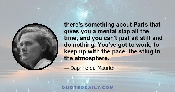 there's something about Paris that gives you a mental slap all the time, and you can't just sit still and do nothing. You've got to work, to keep up with the pace, the sting in the atmosphere.