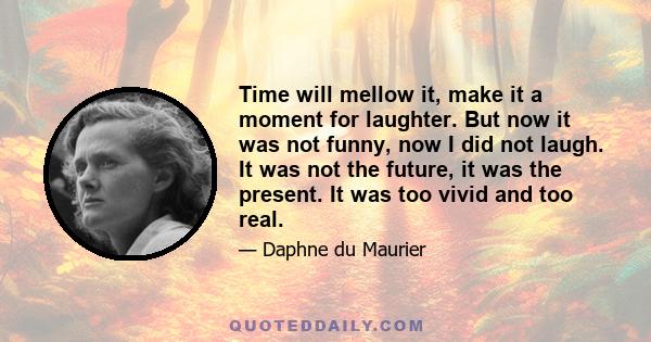 Time will mellow it, make it a moment for laughter. But now it was not funny, now I did not laugh. It was not the future, it was the present. It was too vivid and too real.