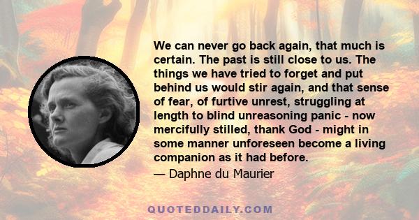 We can never go back again, that much is certain. The past is still close to us. The things we have tried to forget and put behind us would stir again, and that sense of fear, of furtive unrest, struggling at length to