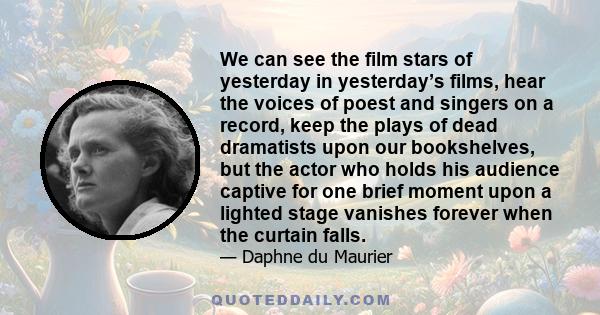 We can see the film stars of yesterday in yesterday’s films, hear the voices of poest and singers on a record, keep the plays of dead dramatists upon our bookshelves, but the actor who holds his audience captive for one 