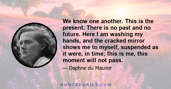 We know one another. This is the present. There is no past and no future. Here I am washing my hands, and the cracked mirror shows me to myself, suspended as it were, in time; this is me, this moment will not pass.