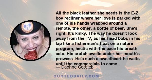 All the black leather she needs is the E-Z boy recliner where her love is parked with one of his hands wrapped around a remote, the other, a bottle of beer. She's right. It's kinky. The way he doesn't look away from the 