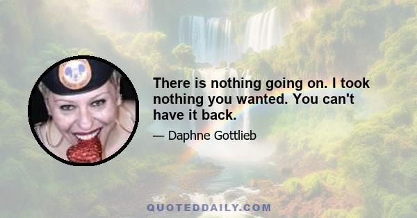 There is nothing going on. I took nothing you wanted. You can't have it back.