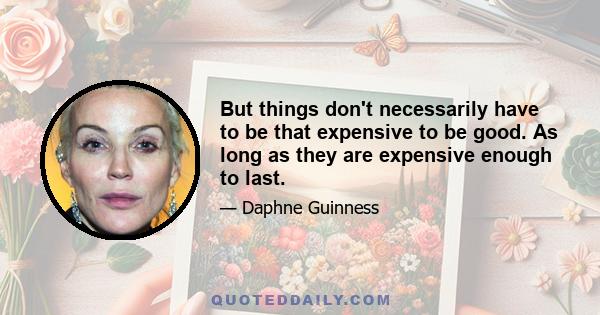 But things don't necessarily have to be that expensive to be good. As long as they are expensive enough to last.