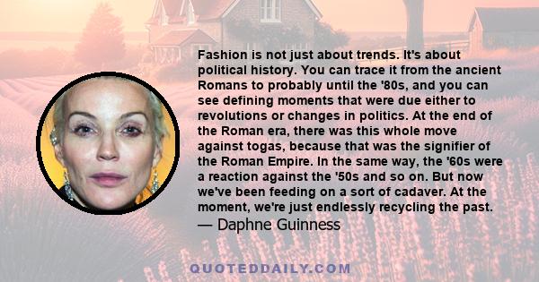 Fashion is not just about trends. It's about political history. You can trace it from the ancient Romans to probably until the '80s, and you can see defining moments that were due either to revolutions or changes in