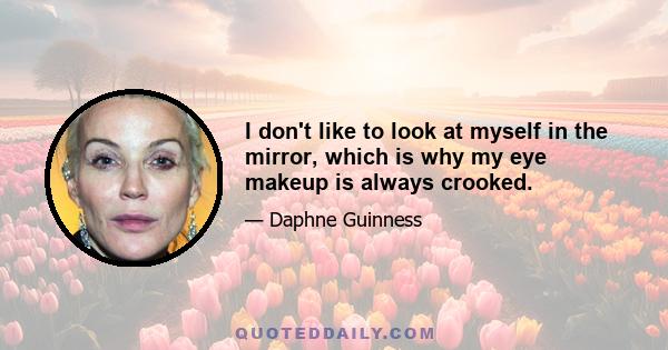 I don't like to look at myself in the mirror, which is why my eye makeup is always crooked.