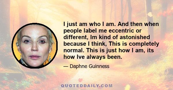 I just am who I am. And then when people label me eccentric or different, Im kind of astonished because I think, This is completely normal. This is just how I am, its how Ive always been.