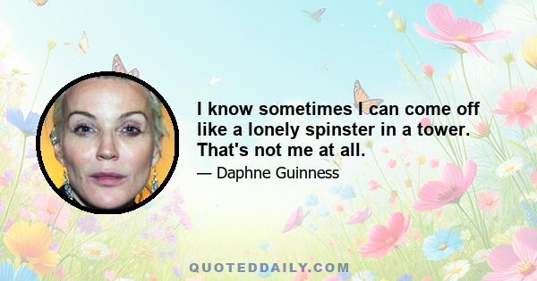 I know sometimes I can come off like a lonely spinster in a tower. That's not me at all.